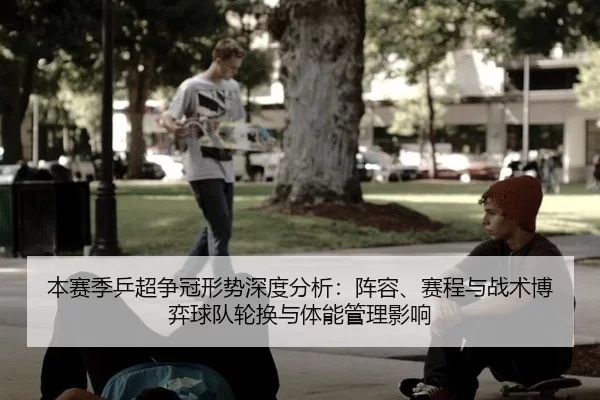 本赛季乒超争冠形势深度分析：阵容、赛程与战术博弈球队轮换与体能管理影响