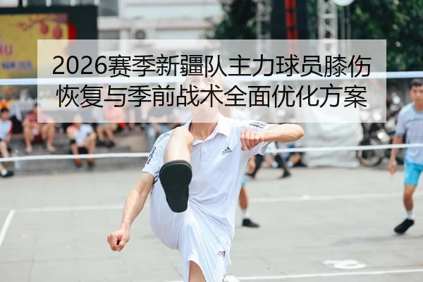 2026赛季新疆队主力球员膝伤恢复与季前战术全面优化方案