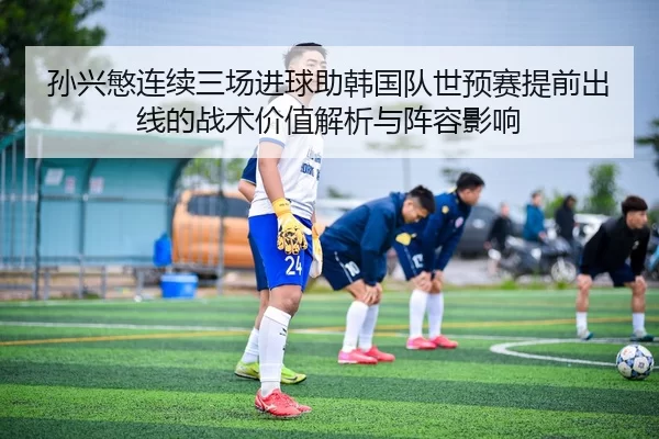 孙兴慜连续三场进球助韩国队世预赛提前出线的战术价值解析与阵容影响