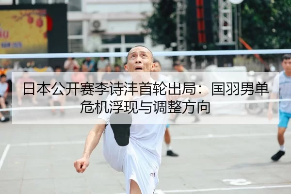 日本公开赛李诗沣首轮出局：国羽男单危机浮现与调整方向